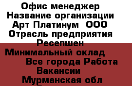 Офис-менеджер › Название организации ­ Арт Платинум, ООО › Отрасль предприятия ­ Ресепшен › Минимальный оклад ­ 15 000 - Все города Работа » Вакансии   . Мурманская обл.,Видяево нп